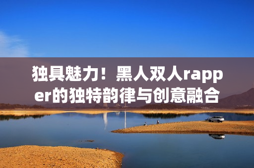 独具魅力！黑人双人rapper的独特韵律与创意融合