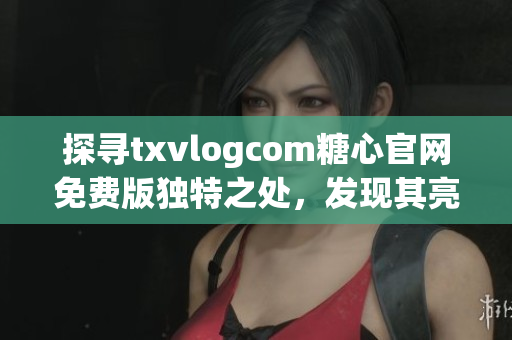 探寻txvlogcom糖心官网免费版独特之处，发现其亮点所在