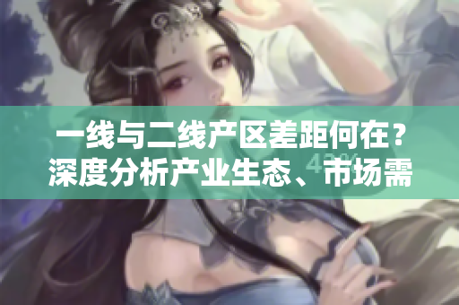 一线与二线产区差距何在？深度分析产业生态、市场需求及政策因素
