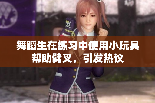 舞蹈生在练习中使用小玩具帮助劈叉，引发热议