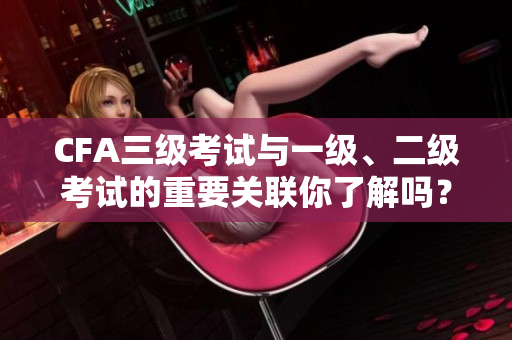 CFA三级考试与一级、二级考试的重要关联你了解吗？