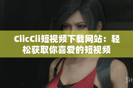 CiicCii短视频下载网站：轻松获取你喜爱的短视频