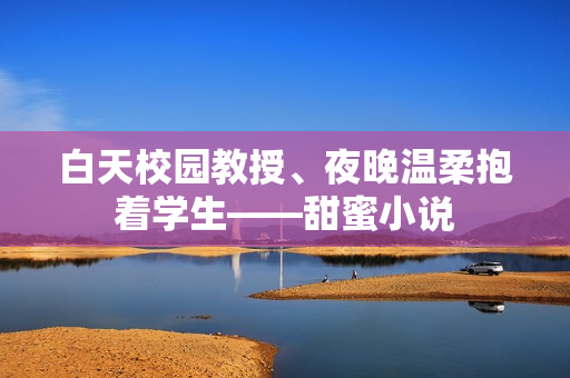 白天校园教授、夜晚温柔抱着学生——甜蜜小说
