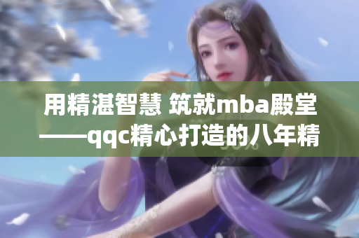 用精湛智慧 筑就mba殿堂——qqc精心打造的八年精品沉淀(1)