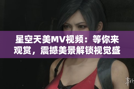 星空天美MV视频：等你来观赏，震撼美景解锁视觉盛宴