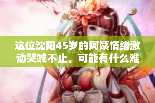 这位沈阳45岁的阿姨情绪激动哭喊不止，可能有什么难言之隐！