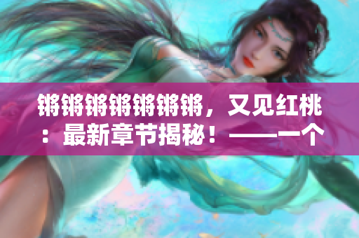 锵锵锵锵锵锵锵，又见红桃：最新章节揭秘！——一个编辑的阅读笔记