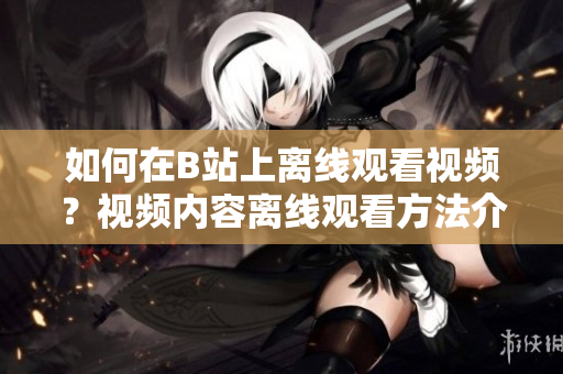 如何在B站上离线观看视频？视频内容离线观看方法介绍