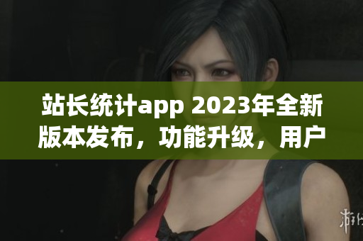 站长统计app 2023年全新版本发布，功能升级，用户体验提升(1)