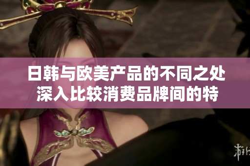 日韩与欧美产品的不同之处 深入比较消费品牌间的特色
