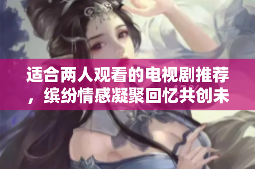 适合两人观看的电视剧推荐，缤纷情感凝聚回忆共创未来