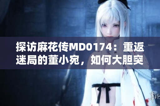 探访麻花传MD0174：重返迷局的董小宛，如何大胆突破艺术边界？