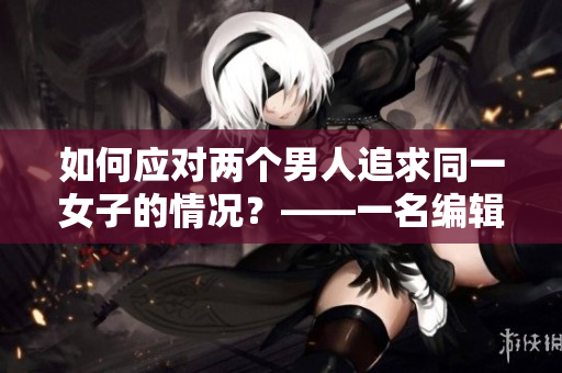 如何应对两个男人追求同一女子的情况？——一名编辑的建议
