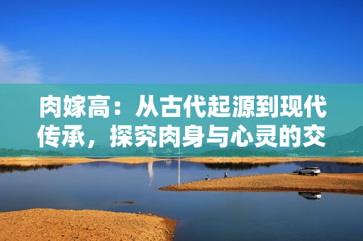 肉嫁高：从古代起源到现代传承，探究肉身与心灵的交融之美