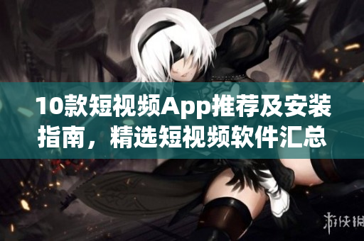 10款短视频App推荐及安装指南，精选短视频软件汇总