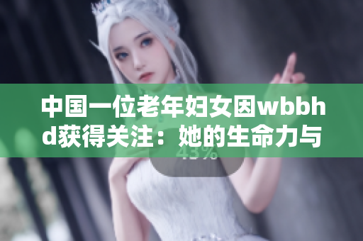中国一位老年妇女因wbbhd获得关注：她的生命力与坚韧令人感动
