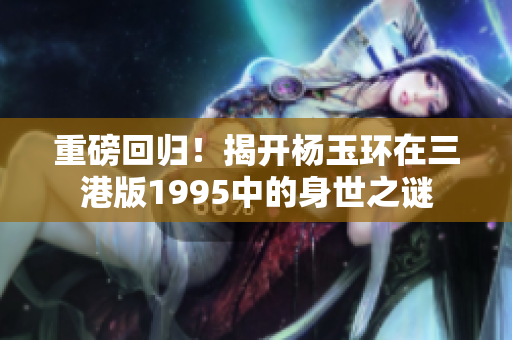 重磅回归！揭开杨玉环在三港版1995中的身世之谜