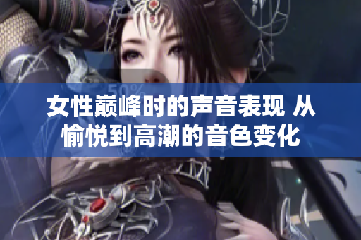 女性巅峰时的声音表现 从愉悦到高潮的音色变化