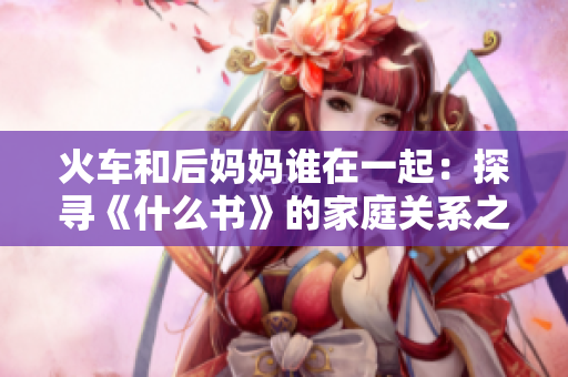 火车和后妈妈谁在一起：探寻《什么书》的家庭关系之谜