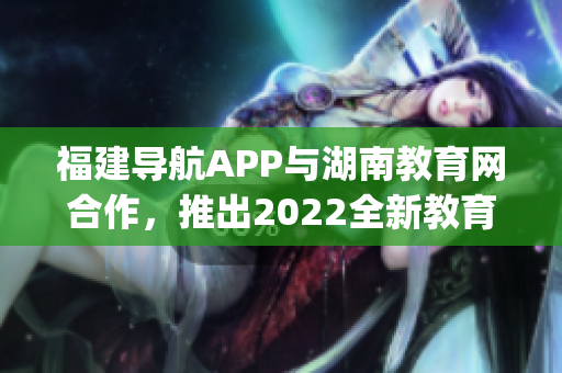 福建导航APP与湖南教育网合作，推出2022全新教育服务功能(1)