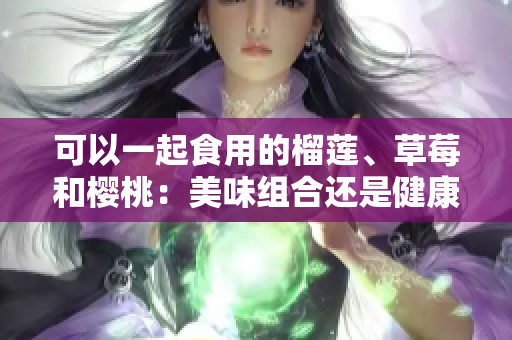 可以一起食用的榴莲、草莓和樱桃：美味组合还是健康搭配？