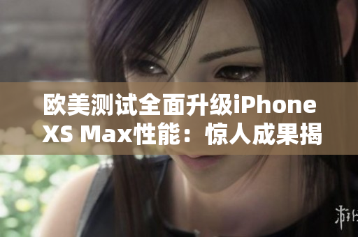 欧美测试全面升级iPhone XS Max性能：惊人成果揭晓!