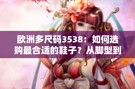 欧洲多尺码3538：如何选购最合适的鞋子？从脚型到款式详解！