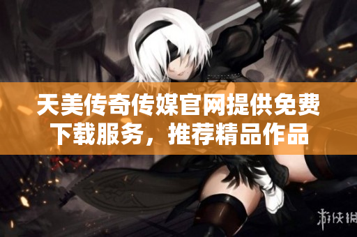 天美传奇传媒官网提供免费下载服务，推荐精品作品