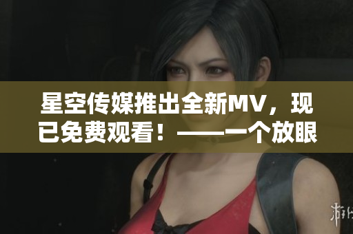 星空传媒推出全新MV，现已免费观看！——一个放眼星空的音乐盛宴
