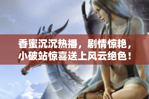 香蜜沉沉热播，剧情惊艳，小破站惊喜送上风云绝色！