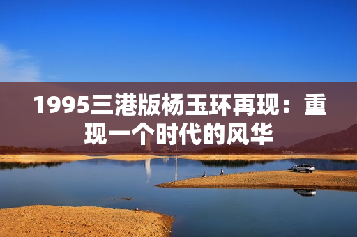 1995三港版杨玉环再现：重现一个时代的风华