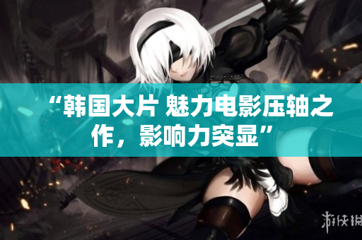 “韩国大片 魅力电影压轴之作，影响力突显”