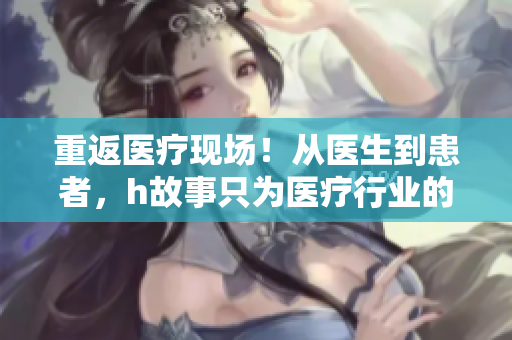 重返医疗现场！从医生到患者，h故事只为医疗行业的探讨！