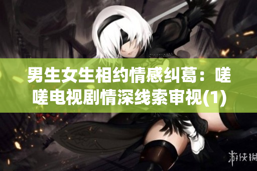 男生女生相约情感纠葛：嗟嗟电视剧情深线索审视(1)