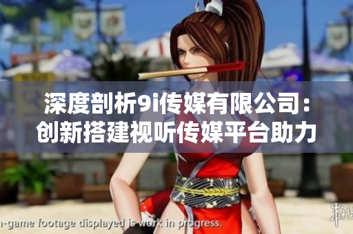 深度剖析9i传媒有限公司：创新搭建视听传媒平台助力发展