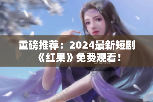 重磅推荐：2024最新短剧《红果》免费观看！