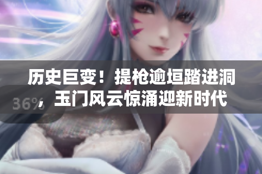 历史巨变！提枪逾垣踏进洞，玉门风云惊涌迎新时代