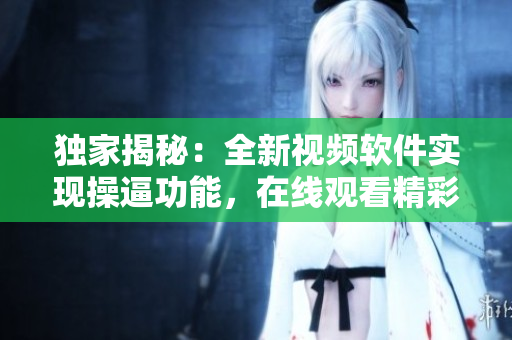 独家揭秘：全新视频软件实现操逼功能，在线观看精彩绝伦视频震撼上线