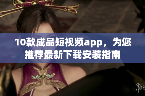 10款成品短视频app，为您推荐最新下载安装指南