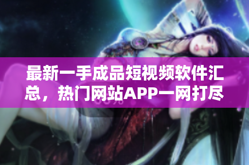 最新一手成品短视频软件汇总，热门网站APP一网打尽，全网最全推荐收录!