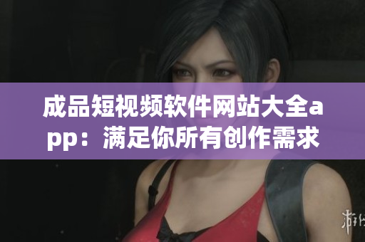 成品短视频软件网站大全app：满足你所有创作需求的完美选择!