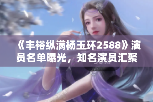 《丰裕纵满杨玉环2588》演员名单曝光，知名演员汇聚古装佳作