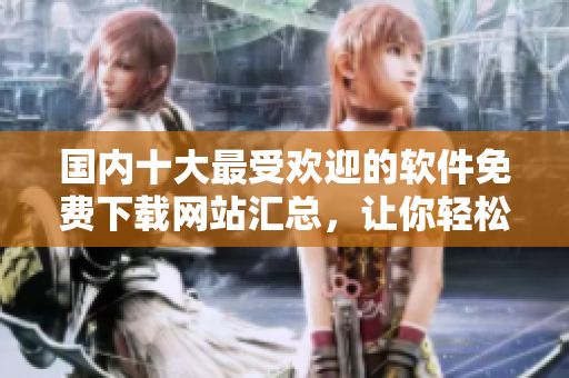 国内十大最受欢迎的软件免费下载网站汇总，让你轻松获取所需软件