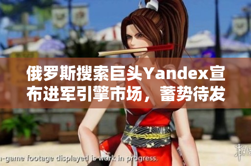 俄罗斯搜索巨头Yandex宣布进军引擎市场，蓄势待发