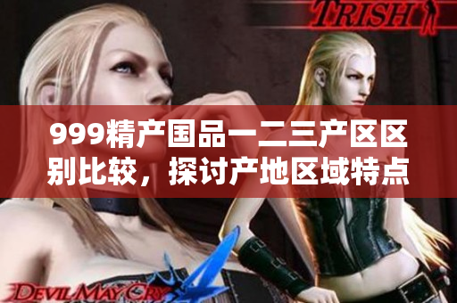 999精产国品一二三产区区别比较，探讨产地区域特点与产品优势