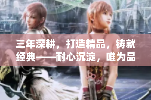 三年深耕，打造精品，铸就经典——耐心沉淀，唯为品质重塑(1)