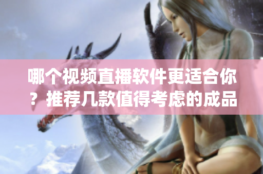 哪个视频直播软件更适合你？推荐几款值得考虑的成品视频直播软件(1)