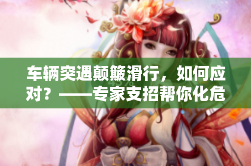 车辆突遇颠簸滑行，如何应对？——专家支招帮你化危为机！