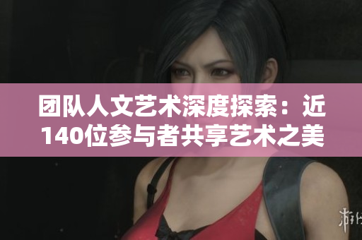 团队人文艺术深度探索：近140位参与者共享艺术之美
