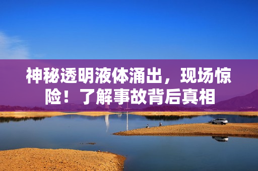 神秘透明液体涌出，现场惊险！了解事故背后真相